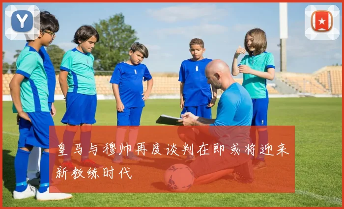 皇马与穆帅再度谈判在即或将迎来新教练时代
