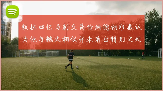 铁林回忆马刺交易伦纳德初印象认为他与鲍文相似并未看出特别之处