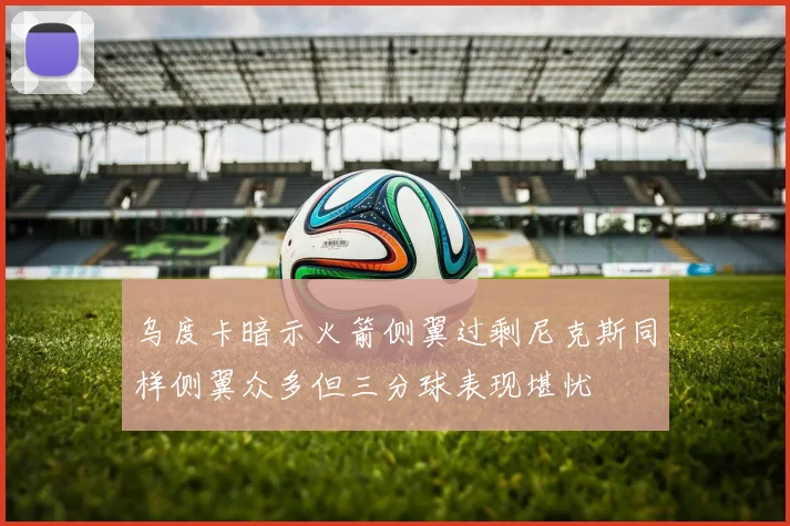 乌度卡暗示火箭侧翼过剩尼克斯同样侧翼众多但三分球表现堪忧