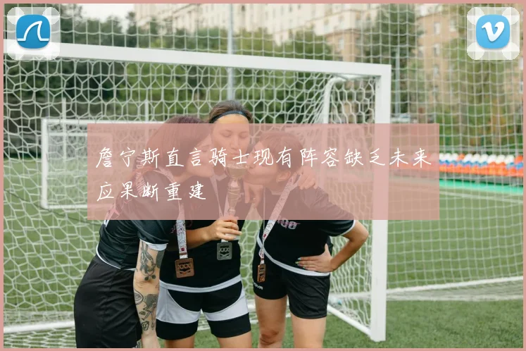 詹宁斯直言骑士现有阵容缺乏未来应果断重建