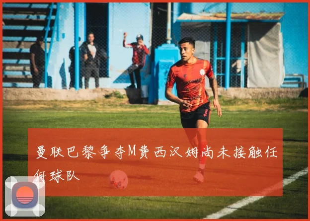 曼联巴黎争夺M费西汉姆尚未接触任何球队