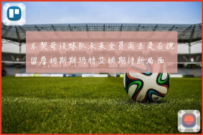 东契奇谈球队未来全员离去是否挽留詹姆斯斯玛特艾顿期待新局面