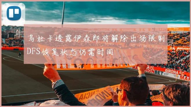 乌杜卡透露伊森即将解除出场限制DFS恢复状态仍需时间