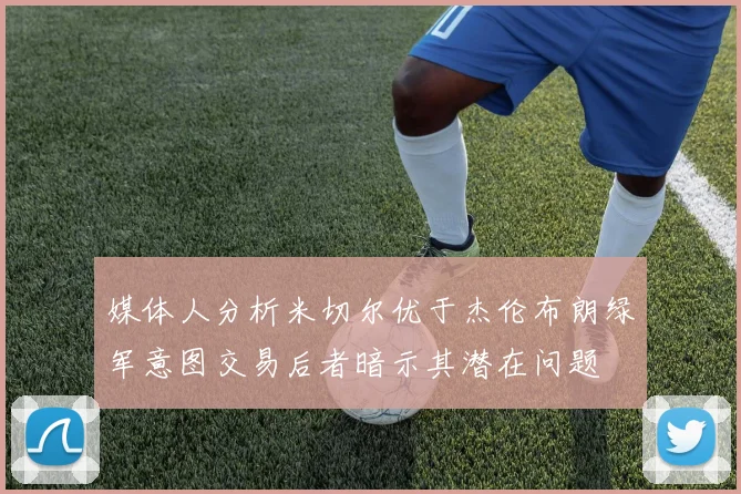 媒体人分析米切尔优于杰伦布朗绿军意图交易后者暗示其潜在问题