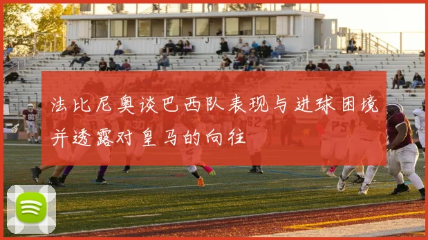 法比尼奥谈巴西队表现与进球困境并透露对皇马的向往