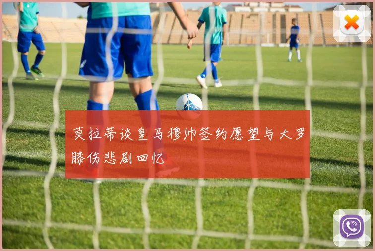 莫拉蒂谈皇马穆帅签约愿望与大罗膝伤悲剧回忆