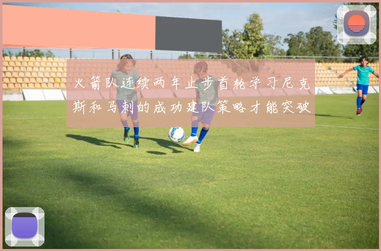 火箭队连续两年止步首轮学习尼克斯和马刺的成功建队策略才能突破瓶颈